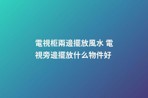 電視柜兩邊擺放風水 電視旁邊擺放什么物件好